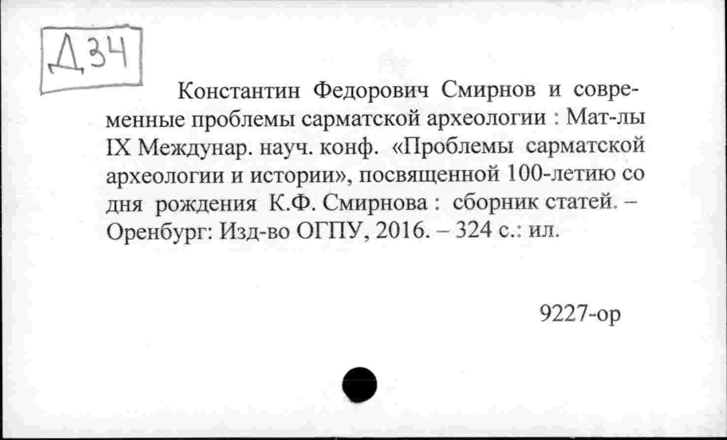 ﻿Константин Федорович Смирнов и современные проблемы сарматской археологии : Мат-лы IX Междунар. науч. конф. «Проблемы сарматской археологии и истории», посвященной 100-летию со дня рождения К.Ф. Смирнова : сборник статей. — Оренбург: Изд-во ОГПУ, 2016. - 324 с.: ил.
9227-ор